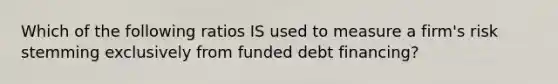 Which of the following ratios IS used to measure a firm's risk stemming exclusively from funded debt financing?