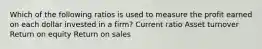 Which of the following ratios is used to measure the profit earned on each dollar invested in a firm? Current ratio Asset turnover Return on equity Return on sales