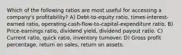 Which of the following ratios are most useful for accessing a company's profitability? A) Debt-to-equity ratio, times-interest-earned ratio, operating-cash-flow-to-capital-expenditure ratio. B) Price-earnings ratio, dividend yield, dividend payout ratio. C) Current ratio, quick ratio, inventory turnover. D) Gross profit percentage, return on sales, return on assets.