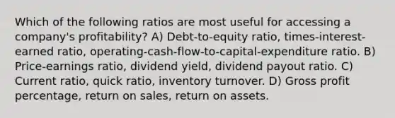 Which of the following ratios are most useful for accessing a company's profitability? A) Debt-to-equity ratio, times-interest-earned ratio, operating-cash-flow-to-capital-expenditure ratio. B) Price-earnings ratio, dividend yield, dividend payout ratio. C) Current ratio, quick ratio, inventory turnover. D) Gross profit percentage, return on sales, return on assets.