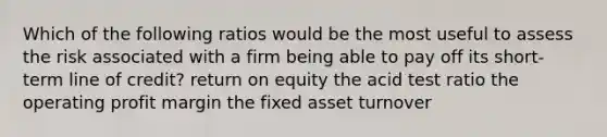 Which of the following ratios would be the most useful to assess the risk associated with a firm being able to pay off its short-term line of credit? return on equity the acid test ratio the operating profit margin the fixed asset turnover