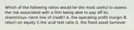 Which of the following ratios would be the most useful to assess the risk associated with a firm being able to pay off its shortminus−term line of​ credit? A. the operating profit margin B. return on equity C.the acid test ratio D. the fixed asset turnover