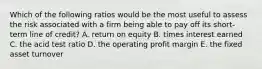 Which of the following ratios would be the most useful to assess the risk associated with a firm being able to pay off its short-term line of credit? A. return on equity B. times interest earned C. the acid test ratio D. the operating profit margin E. the fixed asset turnover