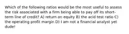 Which of the following ratios would be the most useful to assess the risk associated with a firm being able to pay off its short-term line of credit? A) return on equity B) the acid test ratio C) the operating profit margin D) I am not a financial analyst yet dude!