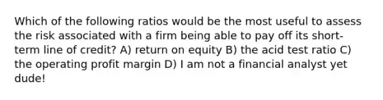 Which of the following ratios would be the most useful to assess the risk associated with a firm being able to pay off its short-term line of credit? A) return on equity B) the acid test ratio C) the operating profit margin D) I am not a financial analyst yet dude!