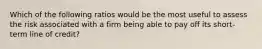 Which of the following ratios would be the most useful to assess the risk associated with a firm being able to pay off its short-term line of credit?