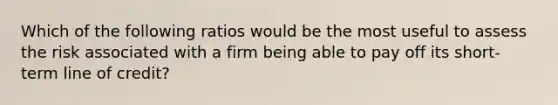 Which of the following ratios would be the most useful to assess the risk associated with a firm being able to pay off its short-term line of credit?