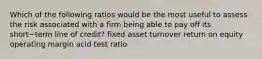 Which of the following ratios would be the most useful to assess the risk associated with a firm being able to pay off its short−term line of​ credit? fixed asset turnover return on equity operating margin acid test ratio