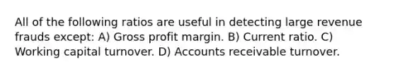 All of the following ratios are useful in detecting large revenue frauds except: A) Gross profit margin. B) Current ratio. C) Working capital turnover. D) Accounts receivable turnover.