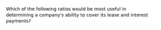 Which of the following ratios would be most useful in determining a company's ability to cover its lease and interest payments?