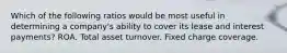 Which of the following ratios would be most useful in determining a company's ability to cover its lease and interest payments? ROA. Total asset turnover. Fixed charge coverage.