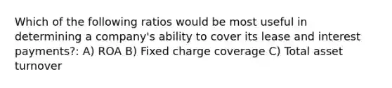 Which of the following ratios would be most useful in determining a company's ability to cover its lease and interest payments?: A) ROA B) Fixed charge coverage C) Total asset turnover