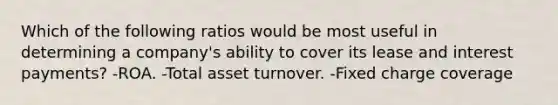 Which of the following ratios would be most useful in determining a company's ability to cover its lease and interest payments? -ROA. -Total asset turnover. -Fixed charge coverage