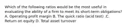 Which of the following ratios would be the most useful in evaluating the ability of a firm to meet its short-term ​obligations? A. Operating profit margin B. The quick ratio​ (acid test) .C. Return on equity D. Total asset turnover