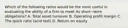 Which of the following ratios would be the most useful in evaluating the ability of a firm to meet its short−term ​obligations? A. Total asset turnover B. Operating profit margin C. The quick ratio​ (acid test) D. Return on equity