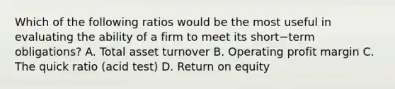 Which of the following ratios would be the most useful in evaluating the ability of a firm to meet its short−term ​obligations? A. Total asset turnover B. Operating profit margin C. The quick ratio​ (acid test) D. Return on equity