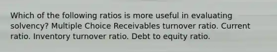 Which of the following ratios is more useful in evaluating solvency? Multiple Choice Receivables turnover ratio. Current ratio. Inventory turnover ratio. Debt to equity ratio.