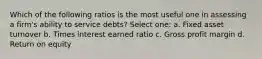 Which of the following ratios is the most useful one in assessing a firm's ability to service debts? Select one: a. Fixed asset turnover b. Times interest earned ratio c. Gross profit margin d. Return on equity