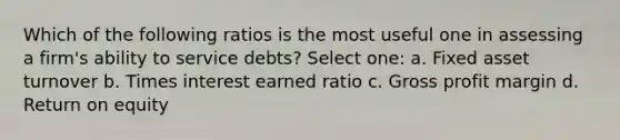 Which of the following ratios is the most useful one in assessing a firm's ability to service debts? Select one: a. Fixed asset turnover b. Times interest earned ratio c. Gross profit margin d. Return on equity