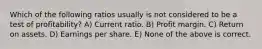 Which of the following ratios usually is not considered to be a test of profitability? A) Current ratio. B) Profit margin. C) Return on assets. D) Earnings per share. E) None of the above is correct.