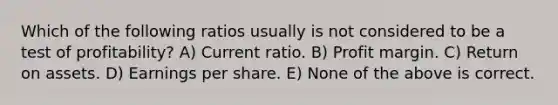 Which of the following ratios usually is not considered to be a test of profitability? A) Current ratio. B) Profit margin. C) Return on assets. D) Earnings per share. E) None of the above is correct.