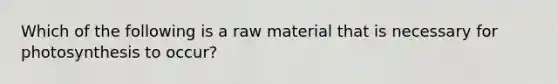 Which of the following is a raw material that is necessary for photosynthesis to occur?