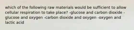 which of the following raw materials would be sufficient to allow cellular respiration to take place? -glucose and carbon dioxide -glucose and oxygen -carbon dioxide and oxygen -oxygen and lactic acid