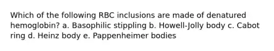 Which of the following RBC inclusions are made of denatured hemoglobin? a. Basophilic stippling b. Howell-Jolly body c. Cabot ring d. Heinz body e. Pappenheimer bodies