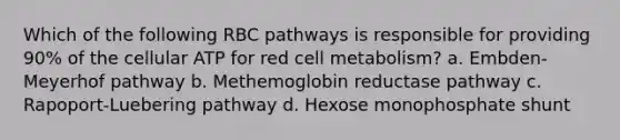 Which of the following RBC pathways is responsible for providing 90% of the cellular ATP for red cell metabolism? a. Embden-Meyerhof pathway b. Methemoglobin reductase pathway c. Rapoport-Luebering pathway d. Hexose monophosphate shunt