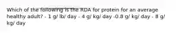 Which of the following is the RDA for protein for an average healthy adult? - 1 g/ lb/ day - 4 g/ kg/ day -0.8 g/ kg/ day - 8 g/ kg/ day