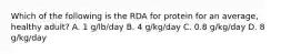 Which of the following is the RDA for protein for an average, healthy adult? A. 1 g/lb/day B. 4 g/kg/day C. 0.8 g/kg/day D. 8 g/kg/day