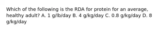 Which of the following is the RDA for protein for an average, healthy adult? A. 1 g/lb/day B. 4 g/kg/day C. 0.8 g/kg/day D. 8 g/kg/day