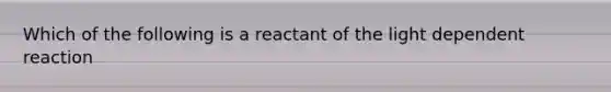 Which of the following is a reactant of the light dependent reaction