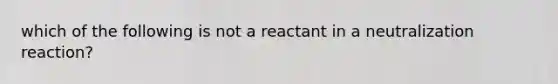 which of the following is not a reactant in a neutralization reaction?