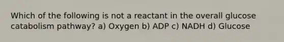 Which of the following is not a reactant in the overall glucose catabolism pathway? a) Oxygen b) ADP c) NADH d) Glucose