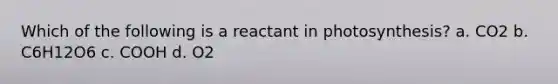 Which of the following is a reactant in photosynthesis? a. CO2 b. C6H12O6 c. COOH d. O2