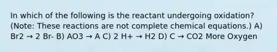 In which of the following is the reactant undergoing oxidation? (Note: These reactions are not complete chemical equations.) A) Br2 → 2 Br- B) AO3 → A C) 2 H+ → H2 D) C → CO2 More Oxygen