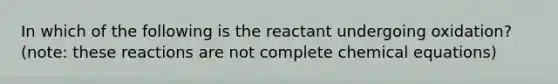 In which of the following is the reactant undergoing oxidation? (note: these reactions are not complete chemical equations)