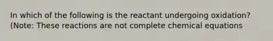 In which of the following is the reactant undergoing oxidation? (Note: These reactions are not complete chemical equations