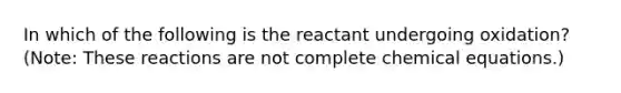 In which of the following is the reactant undergoing oxidation? (Note: These reactions are not complete chemical equations.)