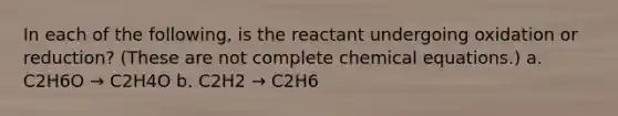 In each of the following, is the reactant undergoing oxidation or reduction? (These are not complete chemical equations.) a. C2H6O → C2H4O b. C2H2 → C2H6