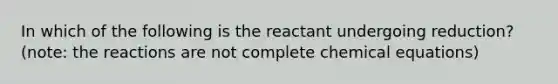 In which of the following is the reactant undergoing reduction? (note: the reactions are not complete chemical equations)