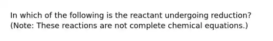 In which of the following is the reactant undergoing reduction? (Note: These reactions are not complete chemical equations.)