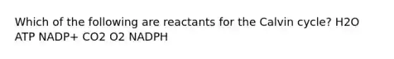 Which of the following are reactants for the Calvin cycle? H2O ATP NADP+ CO2 O2 NADPH