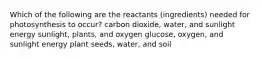 Which of the following are the reactants (ingredients) needed for photosynthesis to occur? carbon dioxide, water, and sunlight energy sunlight, plants, and oxygen glucose, oxygen, and sunlight energy plant seeds, water, and soil