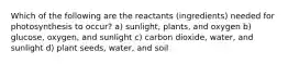 Which of the following are the reactants (ingredients) needed for photosynthesis to occur? a) sunlight, plants, and oxygen b) glucose, oxygen, and sunlight c) carbon dioxide, water, and sunlight d) plant seeds, water, and soil