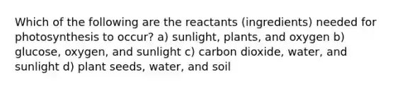 Which of the following are the reactants (ingredients) needed for photosynthesis to occur? a) sunlight, plants, and oxygen b) glucose, oxygen, and sunlight c) carbon dioxide, water, and sunlight d) plant seeds, water, and soil