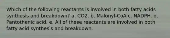 Which of the following reactants is involved in both fatty acids synthesis and breakdown? a. CO2. b. Malonyl-CoA c. NADPH. d. Pantothenic acid. e. All of these reactants are involved in both fatty acid synthesis and breakdown.