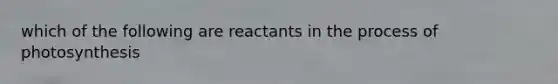 which of the following are reactants in the process of photosynthesis