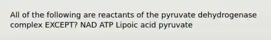 All of the following are reactants of the pyruvate dehydrogenase complex EXCEPT? NAD ATP Lipoic acid pyruvate